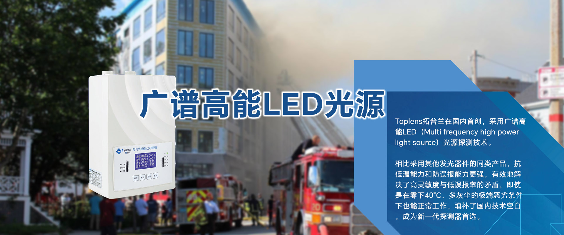 Toplens拓普蘭在國(guó)內(nèi)采用廣譜高能LED(Multi frequencyhigh powerlightsource)光源探測(cè)技術(shù)。

比采用激光的同類(lèi)探測(cè)器靈敏度更高、并有效地解決了高靈敏度與低誤報(bào)率的矛盾。

即使是在零下40℃、多灰塵的極端惡劣條件下也能正常工作.