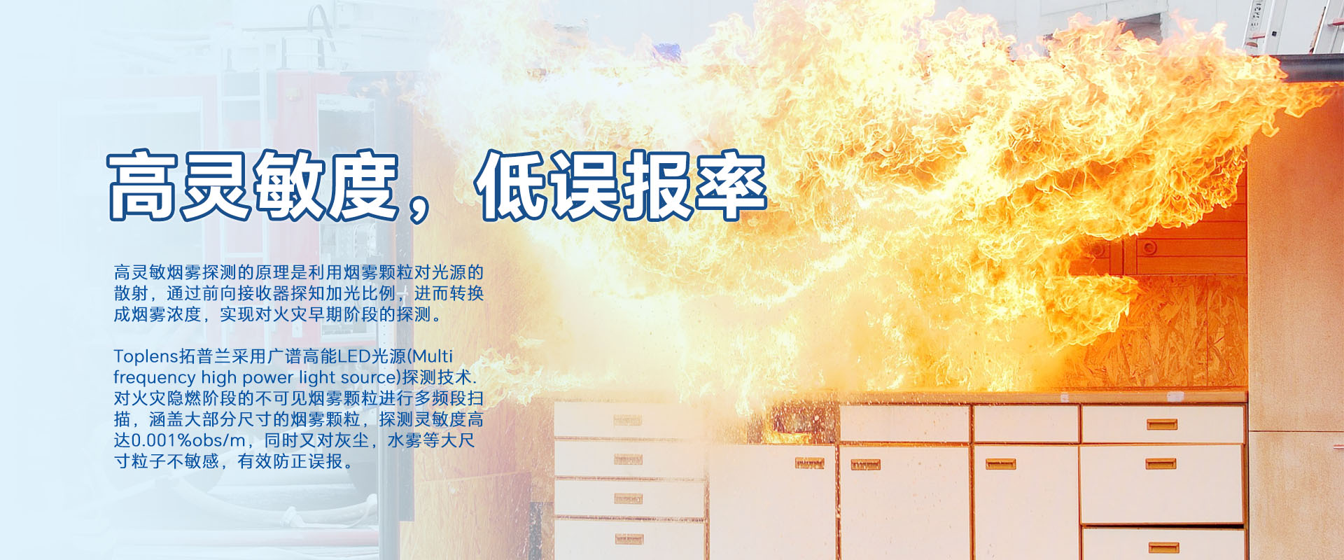 高靈敏煙零探測(cè)的原理是利用煙零顆粒對(duì)光源的散射，通過(guò)前向接收器探知加光比例，進(jìn)而轉(zhuǎn)換成煙霧濃度，實(shí)現(xiàn)對(duì)火災(zāi)早期階段的探測(cè)。
Toplens拓普蘭采用廣譜高能LED光源(Multi frequency high power light source)探測(cè)技術(shù).對(duì)火災(zāi)隱燃階段的不可見(jiàn)煙零顆粒進(jìn)行多頻段掃描，涵蓋大部分尺寸的煙零顆粒，探測(cè)靈敏度高達(dá)0.001%obs/m，同時(shí)又對(duì)灰塵，水霧等大尺寸粒子不敏感，有效防正誤報(bào)。